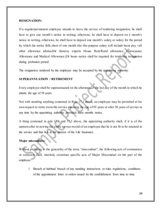 24
RESIGNATION:
If a regular/permanent employee intends to leave the service of tendering resignation, he shall
have to give one month’s notice in writing, otherwise, he shall have to deposit on e month’s
notice in writing, otherwise, he shall have to deposit one month’s salary or salary for the period
by which the notice falls short of one month (for this purpose salary will include basic pay +all
other allowance admissible thereon, experts House Rent/Rural allowance, Conveyance
Allowance and Medical Allowance.)24 hours notice shall be required for tendering resignation
during probation period.
The resignation tendered by the employee may be accepted by the appointing authority.
SUPERANNUATION / RETIREMENT
Every employee shall be superannuated on the afternoon of the last day of the month in which he
attains the age of 58 years.
Not with standing anything contained in Rule 17.1 above, an employee may be permitted at his
own request to retire room the service attaining the age of 50 years or after 20 years of service at
any time by the appointing authority provided three months notice.
A thing contained in rule 17.1 and 17.2 above, the appointing authority shall, if it is of the
opinion after reviewing the entire service record of an employee that he is not fit to be retained in
the service and that it is in the interest of the Life Insurance.
Major misconducts:
Without prejudice to the generality of the term, “misconduct”, the following acts of communion
or omission shall, interlaid, constitute specific acts of Major Misconduct on the part of the
employee:
1. Breach or habitual breach of any standing instructions or rules regulations, conditions
of the appointment letter or orders issued by the establishment from time to time.
 