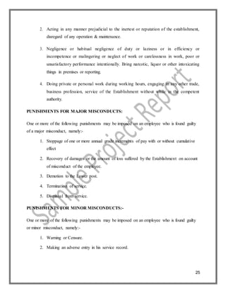 25
2. Acting in any manner prejudicial to the inertest or reputation of the establishment,
disregard of any operation & maintenance.
3. Negligence or habitual negligence of duty or laziness or in efficiency or
incompetence or malingering or neglect of work or carelessness in work, poor or
unsatisfactory performance intentionally. Bring narcotic, liquor or other intoxicating
things in premises or reporting.
4. Doing private or personal work during working hours, engaging in any other trade,
business profession, service of the Establishment without while in the competent
authority.
PUNISHMENTS FOR MAJOR MISCONDUCTS:
One or more of the following punishments may be imposed on an employee who is found guilty
of a major misconduct, namely:-
1. Stoppage of one or more annual grade increments of pay with or without cumulative
effect
2. Recovery of damages or the amount of loss suffered by the Establishment on account
of misconduct of the employee.
3. Demotion to the Lower post.
4. Termination of service.
5. Dismissal from service.
PUNISHMENTS FOR MINOR MISCONDUCTS:-
One or more of the following punishments may be imposed on an employee who is found guilty
or minor misconduct, namely:-
1. Warning or Censure.
2. Making an adverse entry in his service record.
 