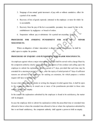 26
3. Stoppage of one annual grade increment of pay with or without cumulative effect for
a period of six months.
4. Recovery of loss of goods expressly entrusted to the employee or more for which he
is accountable.
5. Recovery from his pay of the he is accountable, pecuniary loss caused by him to the
establishment by negligence or breach of orders.
6. Suspension without pay or subsistence for a period not exceeding 15 days.
PROCEDURE FOR AWRDING PUNISHMENT FOR ACTS OF MINOR
MISCONDUTS:
Where an allegation of minor misconduct is alleged against an employee, he shall be
called upon to explain his position.
PROCEDURE OF ENQUIRY AND PUNISHMENT FOR MAJOR MISCONDUCTS.
An employee against whom a major misconduct is alleged shall be served with a charge Sheet by
the competent authority clearly setting forth the imputation of mis conduct and calling upon the
employee to submit his explanation within a period of 7 days, provided that such time may be
extended for a maximum period of 7 days , after the expiry of initial period of 7 days if sufficient
reasons are advised by the employee for seeking an extension, for which purpose a written
request will have to be made him.
In case where the employee admits in writing the charge(s) leveled against him, it shall be open
to the competent authority to award one or more of the punishments provided in these rules
without holding any enquiry.
In the case of the explanation submitted by the employee is found to be satisfactory, the matter
will be dropped.
In case the employee fails to submit his explanation within the prescribed time or extended time
allowed to him or where the extended time allowed to him or where the explanation submitted by
him is not found satisfactory, the competent authority shall appoint a person to hold an enquiry
 