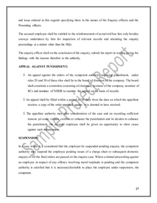 27
and issue ordered in this regards specifying there in the names of the Enquiry officers and the
Presenting officers.
The accused employee shall be entitled to the reimbursement of actual rail/bus fare only besides
conveys undertaken by him for inspection of relevant records and attending the enquiry
proceedings at a station other than his HQs.
The enquiry officer shall on the conclusion of the enquiry, submit his report in writing giving his
findings with the reasons therefore to the authority.
APPEAL AGAINST PUNISHMENT:
 An appeal against the orders of the competent authority imposing punishment, under
rules 29 and 30 of these riles shall lie to the board of directors of the company. The board
shall constitute a committee consisting of chairman, nominee of the company, nominee of
RCs and nominee of NDDB to examine the appeal on the basis of records.
 An appeal shall be filled within a period of 30 days from the data on which the appellant
receives a copy of the order appealed against or is deemed to have received.
 The appellate authority may after consideration of the case and on recording sufficient
reasons yet aside, reduce, confirm or enhance the punishment and its decides to enhance
the punishment, the accused employee shall be given an opportunity to show cause
against such enhancement.
SUSPENSION:
In a case where it is considered that the employee be suspended pending enquiry, the competent
authority may suspend the employee pending issues of a charge sheet or subsequent domestic
enquiry or till the final orders are passed on the enquiry case. Where criminal proceeding against
an employee in respect of any offence involving moral turpitude is pending and the competent
authority is satisfied that it is necessary/desirable to place the employee under suspension, the
competent.
 
