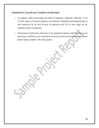 28
SUBSISTENCE ALLOWANCE DURING SUSPENSION:
o An employee shall be paid during the period of suspension subsistence Allowance @ 50
% of the wages to which the employee was entitled to immediately preceding the date of
such suspension for the first 90 days of suspension and 75% of such wages for the
remaining period of suspension.
o The payment of subsistence Allowance to the suspended employee shall be subject to his
processing a certificate every month about his having not taken up any other employment
and his having remained at the head quarters.
 