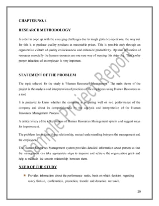 29
CHAPTER NO. 4
RESEARCHMETHODOLOGY
In order to cope up with the emerging challenges due to tough global competitions, the way out
for this is to produce quality products at reasonable prices. This is possible only through an
organization culture of quality consciousness and enhanced productivity. Optimal utilization of
resources especially the human resources are one sure way of meeting this objective. That’s why
proper induction of an employee is very important.
STATEMENTOF THE PROBLEM
The topic selected for the study is “Human Resources Management” The main theme of the
project is the analysis and interpretation of practices of the employees using Human Resources as
a tool.
It is prepared to know whether the company is preparing well or not; performance of the
company and about its competitiveness by the analysis and interpretation of the Human
Resources Management Process.
A critical study of the effectiveness of Human Resources Management system and suggest ways
for improvement.
The problem lies in identifying relationship, mutual understanding between the management and
the employees.
The Human Resources Management system provides detailed information about person so that
the management can take appropriate steps to improve and achieve the organization goals and
help to maintain the smooth relationship between them.
NEED OF THE STUDY
Provides information about the performance ranks, basis on which decision regarding
salary fixation, confirmation, promotion, transfer and demotion are taken.
 