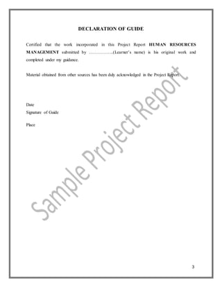 3
DECLARATION OF GUIDE
Certified that the work incorporated in this Project Report HUMAN RESOURCES
MANAGEMENT submitted by ……………..(Learner’s name) is his original work and
completed under my guidance.
Material obtained from other sources has been duly acknowledged in the Project Report.
Date
Signature of Guide
Place
 