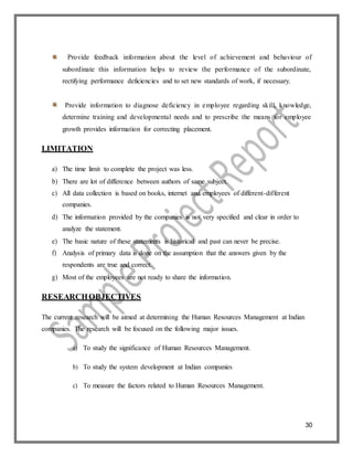 30
Provide feedback information about the level of achievement and behaviour of
subordinate this information helps to review the performance of the subordinate,
rectifying performance deficiencies and to set new standards of work, if necessary.
Provide information to diagnose deficiency in employee regarding skill, knowledge,
determine training and developmental needs and to prescribe the means for employee
growth provides information for correcting placement.
LIMITATION
a) The time limit to complete the project was less.
b) There are lot of difference between authors of same subject.
c) All data collection is based on books, internet and employees of different-different
companies.
d) The information provided by the companies is not very specified and clear in order to
analyze the statement.
e) The basic nature of these statements is historical and past can never be precise.
f) Analysis of primary data is done on the assumption that the answers given by the
respondents are true and correct.
g) Most of the employees are not ready to share the information.
RESEARCHOBJECTIVES
The current research will be aimed at determining the Human Resources Management at Indian
companies. The research will be focused on the following major issues.
a) To study the significance of Human Resources Management.
b) To study the system development at Indian companies
c) To measure the factors related to Human Resources Management.
 