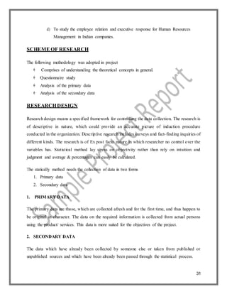 31
d) To study the employee relation and executive response for Human Resources
Management in Indian companies.
SCHEME OF RESEARCH
The following methodology was adopted in project
 Comprises of understanding the theoretical concepts in general.
 Questionnaire study
 Analysis of the primary data
 Analysis of the secondary data
RESEARCHDESIGN
Research design means a specified framework for controlling the data collection. The research is
of descriptive in nature, which could provide an accurate picture of induction procedure
conducted in the organization. Descriptive research includes surveys and fact-finding inquiries of
different kinds. The research is of Ex post facto nature in which researcher no control over the
variables has. Statistical method lay stress on objectivity rather than rely on intuition and
judgment and average & percentages can easily be calculated.
The statically method needs the collection of data in two forms
1. Primary data
2. Secondary data
1. PRIMARY DATA
The primary data are those, which are collected afresh and for the first time, and thus happen to
be original in character. The data on the required information is collected from actual persons
using the product/ services. This data is more suited for the objectives of the project.
2. SECONDARY DATA
The data which have already been collected by someone else or taken from published or
unpublished sources and which have been already been passed through the statistical process.
 
