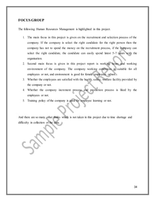 34
FOCUS GROUP
The following Human Resources Management is highlighted in this project.
1. The main focus in this project is given on the recruitment and selection process of the
company. If the company is select the right candidate for the right person then the
company has not to spend the money on the recruitment process, if the company can
select the right candidate, the candidate can easily spend latest 5-7 years with the
organisation.
2. Second main focus is given in this project report is working hours and working
environment of the company. The company working conditions is suitable for all
employees or not, and environment is good for female employees or not.
3. Whether the employees are satisfied with the health, safety, welfare facility provided by
the company or not.
4. Whether the company increment process and promotion process is liked by the
employees or not.
5. Training policy of the company is good for employee learning or not.
And there are so many other thinks which is not taken in this project due to time shortage and
difficulty in collection of the data.
 