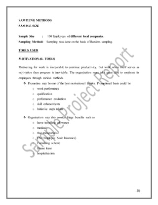 35
SAMPLING METHODS
SAMPLE SIZE
Sample Size : 100 Employees of different local companies.
Sampling Method: Sampling was done on the basis of Random sampling.
TOOLS USED
MOTIVATIONAL TOOLS
Motivating for work is inseparable to continue productivity. But work when itself serves as
motivation then progress is inevitable. The organization must take great care to motivate its
employees through various methods.
 Promotion may be one of the best motivational factors. Promotional basis could be
o work performance
o qualification
o performance evaluation
o skill enhancements
o Initiative steps taken.
 Organization may also provide fringe benefits such as
o leave travelling allowance
o medical
o free transportation
o ESI (Employee State Insurance)
o Furnishing scheme
o House lease
o hospitalization
 