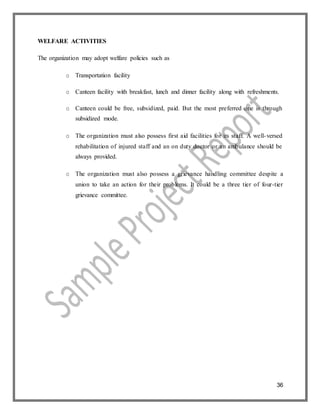36
WELFARE ACTIVITIES
The organization may adopt welfare policies such as
o Transportation facility
o Canteen facility with breakfast, lunch and dinner facility along with refreshments.
o Canteen could be free, subsidized, paid. But the most preferred one is through
subsidized mode.
o The organization must also possess first aid facilities for its staff. A well-versed
rehabilitation of injured staff and an on duty doctor or an ambulance should be
always provided.
o The organization must also possess a grievance handling committee despite a
union to take an action for their problems. It could be a three tier of four-tier
grievance committee.
 