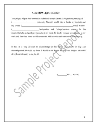 4
ACKNOWLEDGEMENT
This project Report was undertaken for the fulfilment of MBA Programme pursuing at
( University Name) I would like to thanks my institute and
my Guide ( Guide Name)
( Designation and College/institute name), for his
invaluable help and guidance throughout my work. He kindly evinced keen interest in my
work and furnished some useful comments, which could enrich the work substantially.
In fact it is very difficult to acknowledge all the names and nature of help and
encouragement provided by them. I would never forget the help and support extended
directly or indirectly to me by all.
( FULL NAME)
 
