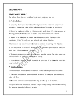 47
CHAPTER NO. 6
FINDINGS OF STUDY:
The findings during the work carried out by me can be categorized into two
A) Positive findings:-
1. A majority of employees feel that recruitment process carried out in their companies are
satisfactory. Management is also satisfied with the process of recruitment to some extent.
2. Most of the employees feel that the HR department is good. About 58% of the managers say
that they prefer both internal as well as external source for recruitment and selection.
3. Almost all the employees are satisfied with the training activities conducted in the
organisation. 68% of the employees have achieved their training objectives.
4. Superiors are very supportive and helps their sub-ordinates in achieving their objectives
5. The management has understood the importance of systematic appraisal system & they are
taking every effort to implement it properly.
6. The training programme arranged for performance appraisal is good. The trainer is also very
effective to make the employees understand the concept.
7. The performance appraisal training programme is appreciated by the employees & they are
really benefited by it.
B) Negative findings:-
1. Some employees were moderately or not much satisfied with the process of recruitment.
2. Since rules and regulations are very dynamic, so most of the employees face difficulty to
adjust with them.
3. Most of the candidates do not turn up when they are called up for the interview.
4. Regional behaviour and language influence is higher during training and even after delivering
their language; the desired effects are not seen.
 