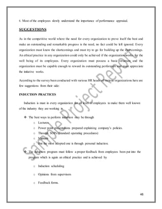 48
6. Most of the employees slowly understand the importance of performance appraisal.
SUGGESTIONS
As in the competitive world where the need for every organization to prove itself the best and
make an outstanding and remarkable progress is the need, no fact could be left ignored. Every
organization must know the shortcomings and must try to go for building up the shortcomings.
An ethical practice in any organization could only be achieved if the organization works for the
well being of its employees. Every organization must possess a basic structure and the
organization must be capable enough to reward its outstanding performers and must appreciate
the initiative works.
According to the survey been conducted with various HR heads of various organizations here are
few suggestions from their side:
INDUCTION PRACTICES
Induction is must in every organization for all level of employees to make them well known
of the industry they are working in.
 The best ways to perform induction may be through
o Lectures
o Power point presentations prepared explaining company’s policies.
o Through SOPs (Standard operating procedures)
o Manuals
o But the most adopted one is through personal induction.
 The induction program must follow a proper feedback from employees been put into the
program which is again an ethical practice and is achieved by
o Induction scheduling
o Opinions from supervisors
o Feedback forms.
 