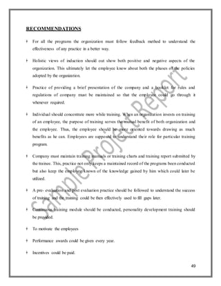 49
RECOMMENDATIONS
 For all the programs the organization must follow feedback method to understand the
effectiveness of any practice in a better way.
 Holistic views of induction should out show both positive and negative aspects of the
organization. This ultimately let the employee know about both the phases of the policies
adopted by the organization.
 Practice of providing a brief presentation of the company and a booklet for rules and
regulations of company must be maintained so that the employee could go through it
whenever required.
 Individual should concentrate more while training. When an organization invests on training
of an employee, the purpose of training serves the mutual benefit of both organization and
the employee. Thus, the employee should be more oriented towards drawing as much
benefits as he can. Employees are supposed to understand their role for particular training
program.
 Company must maintain training manuals or training charts and training report submitted by
the trainee. This, practice not only keeps a maintained record of the programs been conducted
but also keep the employee known of the knowledge gained by him which could later be
utilized.
 A pre- evaluation and post evaluation practice should be followed to understand the success
of training and the training could be then effectively used to fill gaps later.
 Continuous training module should be conducted, personality development training should
be provided.
 To motivate the employees
 Performance awards could be given every year.
 Incentives could be paid.
 
