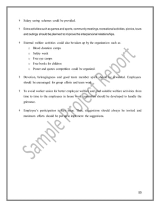 50
 Salary saving schemes could be provided.
 Extra activities such as games and sports, community meetings,recreational activities, picnics, tours
and outings should be planned to improve the interpersonal relationships.
 External welfare activities could also be taken up by the organization such as
o Blood donation camps
o Safety week
o Free eye camps
o Free books for children
o Poster and quotes competition could be organized.
 Devotion, belongingness and good team member spirit should be rewarded. Employees
should be encouraged for group efforts and team work.
 To avoid worker union for better employee welfare and give suitable welfare activities from
time to time to the employees in house work committee should be developed to handle the
grievance.
 Employee’s participation is key issue. Thus, suggestions should always be invited and
maximum efforts should be put up to implement the suggestions.
 