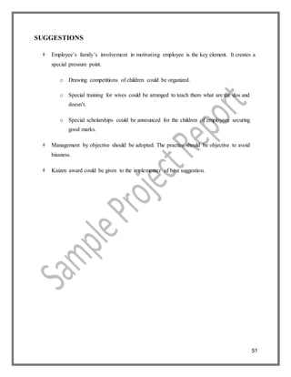 51
SUGGESTIONS
 Employee’s family’s involvement in motivating employee is the key element. It creates a
special pressure point.
o Drawing competitions of children could be organized.
o Special training for wives could be arranged to teach them what are the dos and
doesn’t.
o Special scholarships could be announced for the children of employees securing
good marks.
 Management by objective should be adopted. The practice should be objective to avoid
biasness.
 Kaizen award could be given to the implementer of best suggestion.
 