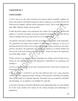 52
CHAPTER NO. 7
CONCLUSION
At last I want to say that while recruitment and selection identify acceptable candidate, the
process still continue with induction program for the new employee, we can further fine tune the
fit between the candidate’s qualities and the organization’s desire. Then to make the employees
more skilled behavioral training may be provided.
It makes the positive impact of any organization, but it needs a lot of money, time, attention and
guidance. It is just like only taking, not giving or taking the starting benefits and when the time
comes for returning back you just quit the job. So it is not always fruitful.
The employee motivation is needed to be built up through constant attempts of the organization.
The organization may adopt various methods for motivating the employees. It may be by
providing recreational activities such as tours, picnics, family outings, annual days, sport days,
functions, and parties. The organization must consider its employees as its family members and
must provide some profit sharing policy such as ESOPs , bonus, and shares. the organization
may provide fringe benefits.
Welfare activities to be undertaken by the organization may include various facilities such as
uniform for the employees for whom HR department is responsible for its maintenance and
providing it.
Last but not the least rewards are the main motivational activity, which may be monetary and
non-monetary rewards.
At last to conclude, I would like to say that with enthusiasm that it was a great experience
working with many experienced people working at senior positions. Interacting and spending
time with the people rich in learning experience. The people were very cooperative and helpful
and encouraging. It is an experience to be cherished for a long time.
It was great of learning so much about HR practices and implementing them. I’m really thankful
for all the senior members who explain me the working strategies and methodologies of
organizations.
 
