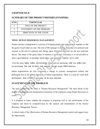 53
CHAPTER NO. 8
SUMMARY OF THE PROJECTREPORT (SYNOPSIS)
S.NO. PARTICULAR
1 TITLE OF THE PROJECT
2 STATEMENT OF THE PROBLEM
3 OBJECTIVES OF THE STUDY
TITLE: HUMAN RESOURCES MANAGEMENT
Human resource management is a process of bringing people and organizations together so that
the goals of each other are met. The role of HR manager is shifting from that of a protector and
screener to the role of a planner and change agent. Personnel directors are the new corporate
heroes. The name of the game today in business is personnel. Nowadays it is not possible to
show a good financial or operating report unless your personnel relations are in order.
Over the years, highly skilled and knowledge based jobs are increasing while low skilled jobs
are decreasing. This calls for future skill mapping through proper HRM initiatives.
Indian organizations are also witnessing a change in systems, management cultures and
philosophy due to the global alignment of Indian organizations. There is a need for multi skill
development. Role of HRM is becoming all the more important.
STATEMENTOF THE PROBLEM
The topic selected for the study is “Human Resources Management” The main theme of the
project is the analysis and interpretation of practices of the employees using Human Resources as
a tool.
It is prepared to know whether the company is preparing well or not; performance of the
company and about its competitiveness by the analysis and interpretation of the Human
Resources Management Process.
A critical study of the effectiveness of Human Resources Management system and suggest ways
for improvement.
 