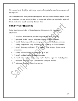 54
The problem lies in identifying relationship, mutual understanding between the management and
the employees.
The Human Resources Management system provides detailed information about person so that
the management can take appropriate steps to improve and achieve the organization goals and
help to maintain the smooth relationship between them.
OBJECTIVE OF THE STUDY
To find the relation and effect of Human Resources Management with organization
effectiveness.
1. To understand the recruitment procedure adopted by the Indian companies
2. To understand the HR Practices and policies adopted by Indian companies.
3. To identify the training and development program adopted by the Indian companies
4. To identify compensation salary increment policy adopted by the Indian companies
5. To identify the present performance of an employee being appraised through career
advancement.
6. To identify employee welfare scheme launch by the govt.
7. To identify working hours of the Indian companies.
8. To provide better employee health, safety, welfare facilities as per their standard policies.
9. To understand the quality circle is beneficial for solving the problem.
10. To understand the reason of employee turnover.
 