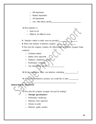 56
o HR department
o Related department
o All departments
o Any, other please specify
4) Does induction is
o Same for all
o Different for different levels
5) Induction related to which areas are provided
6) What is the duration of induction program `
7) How does the company evaluates the effectiveness of induction program being
conducted
o Feedback method
o 0pinion from supervisor
o Employee satisfaction surveys
o Performance evaluation
o Any other, please specify
8) Do the organization follow any induction scheduling ?
9) Any other best induction practices you would like to share
BEHAVIORAL TRAINING
1) How does the company recognize the need for training?
o Through questionnaires
o Performance monitoring
o Reference from supervisor
o Absence in pride
o Defective quality product
 