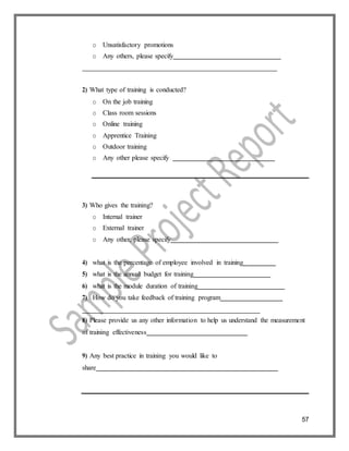 57
o Unsatisfactory promotions
o Any others, please specify
2) What type of training is conducted?
o On the job training
o Class room sessions
o Online training
o Apprentice Training
o Outdoor training
o Any other please specify
3) Who gives the training?
o Internal trainer
o External trainer
o Any other, please specify
4) what is the percentage of employee involved in training
5) what is the annual budget for training
6) what is the module duration of training
7) How do you take feedback of training program
8) Please provide us any other information to help us understand the measurement
of training effectiveness
9) Any best practice in training you would like to
share
 