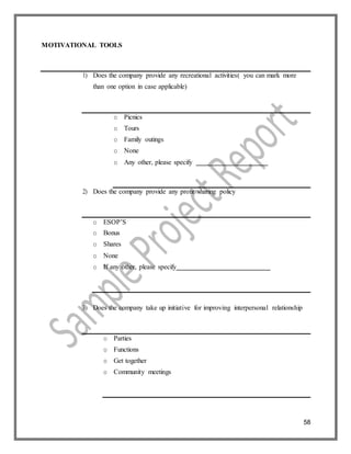 58
MOTIVATIONAL TOOLS
1) Does the company provide any recreational activities( you can mark more
than one option in case applicable)
o Picnics
o Tours
o Family outings
o None
o Any other, please specify
2) Does the company provide any profit sharing policy
o ESOP’S
o Bonus
o Shares
o None
o If any other, please specify
3) Does the company take up initiative for improving interpersonal relationship
o Parties
o Functions
o Get together
o Community meetings
 