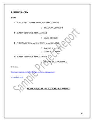62
BIBLIOGRAPHY
Books
 PERSONNEL / HUMAN RESOURCE MANAGEMENT
 DECENZO & ROBBINS
 HUMAN RESOURCE MANAGEMENT
 GARY DESSLER
 PERSONNEL/ HUMAN RESOURCE MANAGEMENT
 ROBERT L MATHIS
 JOHN H. JACKSON
 HUMAN RESOURCE MANAGEMENT
 DEEPAK BHATTACHARYA
Websites: -
http://en.wikipedia.org/wiki/Human_resource_management
www.cityhr.com
THANK YOU VERY MUCH FOR YOUR SUPPORT!!!
 