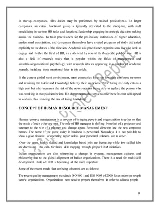 8
In startup companies, HR's duties may be performed by trained professionals. In larger
companies, an entire functional group is typically dedicated to the discipline, with staff
specializing in various HR tasks and functional leadership engaging in strategic decision making
across the business. To train practitioners for the profession, institutions of higher education,
professional associations, and companies themselves have created programs of study dedicated
explicitly to the duties of the function. Academic and practitioner organizations likewise seek to
engage and further the field of HR, as evidenced by several field-specific publications. HR is
also a field of research study that is popular within the fields of management and
industrial/organizational psychology, with research articles appearing in a number of academic
journals, including those mentioned later in this article.
In the current global work environment, most companies focus on lowering employee turnover
and retaining the talent and knowledge held by their workforce. New hiring not only entails a
high cost but also increases the risk of the newcomer not being able to replace the person who
was working in that position before. HR departments also strive to offer benefits that will appeal
to workers, thus reducing the risk of losing knowledge.
CONCEPTOF HUMAN RESOURCE MANAGEMENT
Human resource management is a process of bringing people and organizations together so that
the goals of each other are met. The role of HR manager is shifting from that of a protector and
screener to the role of a planner and change agent. Personnel directors are the new corporate
heroes. The name of the game today in business is personnel. Nowadays it is not possible to
show a good financial or operating report unless your personnel relations are in order.
Over the years, highly skilled and knowledge based jobs are increasing while low skilled jobs
are decreasing. This calls for future skill mapping through proper HRM initiatives.
Indian organizations are also witnessing a change in systems, management cultures and
philosophy due to the global alignment of Indian organizations. There is a need for multi skill
development. Role of HRM is becoming all the more important.
Some of the recent trends that are being observed are as follows:
The recent quality management standards ISO 9001 and ISO 9004 of 2000 focus more on people
centric organizations. Organizations now need to prepare themselves in order to address people
 