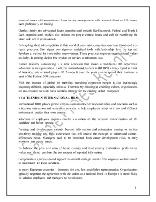 9
centered issues with commitment from the top management, with renewed thrust on HR issues,
more particularly on training.
Charles Handy also advocated future organizational models like Shamrock, Federal and Triple I.
Such organizational models also refocus on people centric issues and call for redefining the
future role of HR professionals.
To leapfrog ahead of competition in this world of uncertainty, organizations have introduced six-
sigma practices. Six- sigma uses rigorous analytical tools with leadership from the top and
develops a method for sustainable improvement. These practices improve organizational values
and helps in creating defect free product or services at minimum cost.
Human resource outsourcing is a new accession that makes a traditional HR department
redundant in an organization. Exult, the international pioneer in HR BPO already roped in Bank
of America, international players BP Amoco & over the years plan to spread their business to
most of the Fortune 500 companies.
With the increase of global job mobility, recruiting competent people is also increasingly
becoming difficult, especially in India. Therefore by creating an enabling culture, organizations
are also required to work out a retention strategy for the existing skilled manpower
NEW TRENDS IN INTERNATIONAL HRM
International HRM places greater emphasis on a number of responsibilities and functions such as
relocation, orientation and translation services to help employees adapt to a new and different
environment outside their own country.
Selection of employees requires careful evaluation of the personal characteristics of the
candidate and his/her spouse.
Training and development extends beyond information and orientation training to include
sensitivity training and field experiences that will enable the manager to understand cultural
differences better. Managers need to be protected from career development risks, re-entry
problems and culture shock.
To balance the pros and cons of home country and host country evaluations, performance
evaluations should combine the two sources of appraisal information.
Compensation systems should support the overall strategic intent of the organization but should
be customized for local conditions.
In many European countries - Germany for one, law establishes representation. Organizations
typically negotiate the agreement with the unions at a national level. In Europe it is more likely
for salaried employees and managers to be unionized.
 