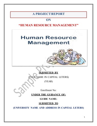 1
ON
“HUMAN RESOURCE MANAGEMENT”
GUIDE NAME:
SUBMITTED TO
(UNIVERSITY NAME AND ADDRESS IN CAPITAL LETERS)
SUBMITTED BY
(FULL NAME IN CAPITAL LETERS)
(YEAR)
Enrollment No:
UNDER THE GUIDANCE OF:
A PROJECTREPORT
 