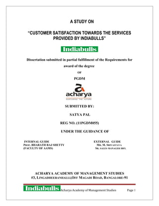 A STUDY ON
“CUSTOMER SATISFACTION TOWARDS THE SERVICES
PROVIDED BY INDIABULLS”
Dissertation submitted in partial fulfillment of the Requirements for
award of the degree
OF
PGDM
SUBMITTED BY:
SATYA PAL
REG NO. (11PGDM055)
UNDER THE GUIDANCE OF
INTERNAL GUIDE EXTERNAL GUIDE
PROF. BHARATH RAJ SHETTY MR. M. SRIVASTAVA
(FACULTY OF AAMS) SR. SALES MANAGER IBFL
ACHARYA ACADEMY OF MANAGEMENT STUDIES
#3, LINGADHEERANHALLI,OFF MAGADI ROAD, BANGALORE-91
Acharya Academy of Management Studies Page 1
 