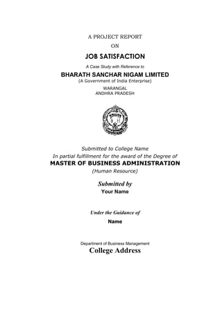 A PROJECT REPORT
ON
JOB SATISFACTION
A Case Study with Reference to
BHARATH SANCHAR NIGAM LIMITED
(A Government of India Enterprise)
WARANGAL
ANDHRA PRADESH
Submitted to College Name
In partial fulfillment for the award of the Degree of
MASTER OF BUSINESS ADMINISTRATION
(Human Resource)
Submitted by
Your Name
Under the Guidance of
Name
Department of Business Management
College Address
 