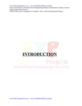 www.final-yearprojects.co.cc | www.troubleshoot4free.com/fyp/
Final Year Project's is One place for all Engineering Projects, Presentation, seminar, summer
training report and lot more.
NOTE:-This work is copyright to its Authors. This is only for Educational Purpose.




                    INTRODUCTION




www.final-yearprojects.co.cc | www.troubleshoot4free.com/fyp/
 