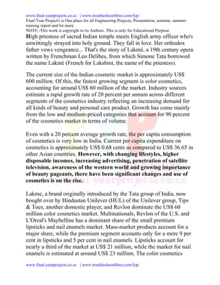 www.final-yearprojects.co.cc | www.troubleshoot4free.com/fyp/
Final Year Project's is One place for all Engineering Projects, Presentation, seminar, summer
training report and lot more.
NOTE:-This work is copyright to its Authors. This is only for Educational Purpose.
High priestess of sacred Indian temple meets English army officer who's
unwittingly strayed into holy ground. They fall in love. Her orthodox
father vows vengeance... That's the story of Lakmé, a 19th century opera
written by Frenchman Leo Delibes, from which Simone Tata borrowed
the name Lakmé (French for Lakshmi, the name of the priestess).

The current size of the Indian cosmetic market is approximately US$
600 million. Of this, the fastest growing segment is color cosmetics,
accounting for around US$ 60 million of the market. Industry sources
estimate a rapid growth rate of 20 percent per annum across different
segments of the cosmetics industry reflecting an increasing demand for
all kinds of beauty and personal care product. Growth has come mainly
from the low and medium-priced categories that account for 90 percent
of the cosmetics market in terms of volume.

Even with a 20 percent average growth rate, the per capita consumption
of cosmetics is very low in India. Current per capita expenditure on
cosmetics is approximately US$ 0.68 cents as compared to US$ 36.65 in
other Asian countries. However, with changing lifestyles, higher
disposable incomes, increasing advertising, penetration of satellite
television, awareness of the western world and growing importance
of beauty pageants, there have been significant changes and use of
cosmetics is on the rise.

Lakme, a brand originally introduced by the Tata group of India, now
bought over by Hindustan Unilever (HUL) of the Unilever group, Tips
& Toes, another domestic player, and Revlon dominate the US$ 60
million color cosmetics market. Multinationals, Revlon of the U.S. and
L'Oreal's Maybelline has a dominant share of the small premium
lipsticks and nail enamels market. Mass-market products account for a
major share, while the premium segment accounts only for a mere 9 per
cent in lipsticks and 5 per cent in nail enamels. Lipsticks account for
nearly a third of the market at US$ 21 million, while the market for nail
enamels is estimated at around US$ 23 million. The color cosmetics
www.final-yearprojects.co.cc | www.troubleshoot4free.com/fyp/
 