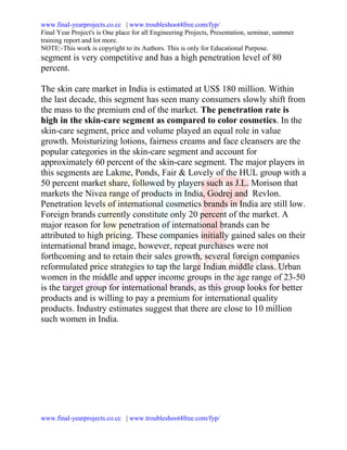 www.final-yearprojects.co.cc | www.troubleshoot4free.com/fyp/
Final Year Project's is One place for all Engineering Projects, Presentation, seminar, summer
training report and lot more.
NOTE:-This work is copyright to its Authors. This is only for Educational Purpose.
segment is very competitive and has a high penetration level of 80
percent.

The skin care market in India is estimated at US$ 180 million. Within
the last decade, this segment has seen many consumers slowly shift from
the mass to the premium end of the market. The penetration rate is
high in the skin-care segment as compared to color cosmetics. In the
skin-care segment, price and volume played an equal role in value
growth. Moisturizing lotions, fairness creams and face cleansers are the
popular categories in the skin-care segment and account for
approximately 60 percent of the skin-care segment. The major players in
this segments are Lakme, Ponds, Fair & Lovely of the HUL group with a
50 percent market share, followed by players such as J.L. Morison that
markets the Nivea range of products in India, Godrej and Revlon.
Penetration levels of international cosmetics brands in India are still low.
Foreign brands currently constitute only 20 percent of the market. A
major reason for low penetration of international brands can be
attributed to high pricing. These companies initially gained sales on their
international brand image, however, repeat purchases were not
forthcoming and to retain their sales growth, several foreign companies
reformulated price strategies to tap the large Indian middle class. Urban
women in the middle and upper income groups in the age range of 23-50
is the target group for international brands, as this group looks for better
products and is willing to pay a premium for international quality
products. Industry estimates suggest that there are close to 10 million
such women in India.




www.final-yearprojects.co.cc | www.troubleshoot4free.com/fyp/
 