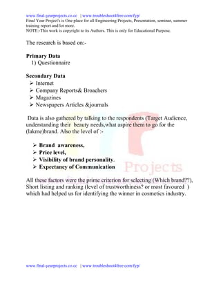 www.final-yearprojects.co.cc | www.troubleshoot4free.com/fyp/
Final Year Project's is One place for all Engineering Projects, Presentation, seminar, summer
training report and lot more.
NOTE:-This work is copyright to its Authors. This is only for Educational Purpose.

The research is based on:-

Primary Data
  1) Questionnaire

Secondary Data
  Internet
  Company Reports& Broachers
  Magazines
  Newspapers Articles &journals

 Data is also gathered by talking to the respondents (Target Audience,
understanding their beauty needs,what aspire them to go for the
(lakme)brand. Also the level of :-

      Brand awareness,
      Price level,
      Visibility of brand personality.
      Expectancy of Communication

All these factors were the prime criterion for selecting (Which brand??),
Short listing and ranking (level of trustworthiness? or most favoured )
which had helped us for identifying the winner in cosmetics industry.




www.final-yearprojects.co.cc | www.troubleshoot4free.com/fyp/
 