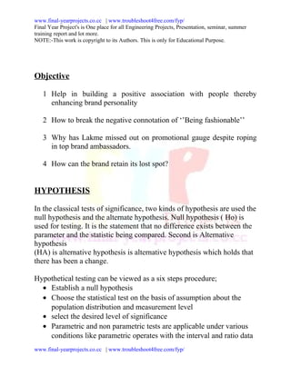 www.final-yearprojects.co.cc | www.troubleshoot4free.com/fyp/
Final Year Project's is One place for all Engineering Projects, Presentation, seminar, summer
training report and lot more.
NOTE:-This work is copyright to its Authors. This is only for Educational Purpose.




Objective

   1 Help in building a positive association with people thereby
     enhancing brand personality

   2 How to break the negative connotation of ‘’Being fashionable’’

   3 Why has Lakme missed out on promotional gauge despite roping
     in top brand ambassadors.

   4 How can the brand retain its lost spot?


HYPOTHESIS

In the classical tests of significance, two kinds of hypothesis are used the
null hypothesis and the alternate hypothesis. Null hypothesis ( Ho) is
used for testing. It is the statement that no difference exists between the
parameter and the statistic being compared. Second is Alternative
hypothesis
(HA) is alternative hypothesis is alternative hypothesis which holds that
there has been a change.

Hypothetical testing can be viewed as a six steps procedure;
  • Establish a null hypothesis
  • Choose the statistical test on the basis of assumption about the
    population distribution and measurement level
  • select the desired level of significance
  • Parametric and non parametric tests are applicable under various
    conditions like parametric operates with the interval and ratio data
www.final-yearprojects.co.cc | www.troubleshoot4free.com/fyp/
 