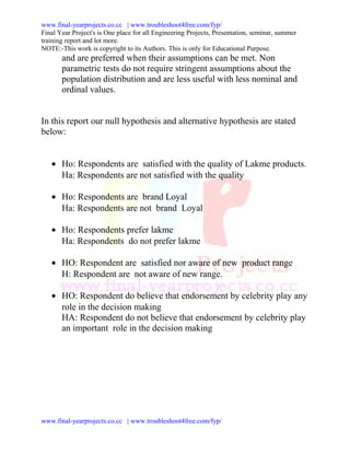 www.final-yearprojects.co.cc | www.troubleshoot4free.com/fyp/
Final Year Project's is One place for all Engineering Projects, Presentation, seminar, summer
training report and lot more.
NOTE:-This work is copyright to its Authors. This is only for Educational Purpose.
       and are preferred when their assumptions can be met. Non
       parametric tests do not require stringent assumptions about the
       population distribution and are less useful with less nominal and
       ordinal values.


In this report our null hypothesis and alternative hypothesis are stated
below:


   • Ho: Respondents are satisfied with the quality of Lakme products.
     Ha: Respondents are not satisfied with the quality

   • Ho: Respondents are brand Loyal
     Ha: Respondents are not brand Loyal

   • Ho: Respondents prefer lakme
     Ha: Respondents do not prefer lakme

   • HO: Respondent are satisfied nor aware of new product range
     H: Respondent are not aware of new range.

   • HO: Respondent do believe that endorsement by celebrity play any
     role in the decision making
     HA: Respondent do not believe that endorsement by celebrity play
     an important role in the decision making




www.final-yearprojects.co.cc | www.troubleshoot4free.com/fyp/
 