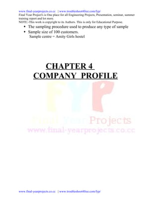 www.final-yearprojects.co.cc | www.troubleshoot4free.com/fyp/
Final Year Project's is One place for all Engineering Projects, Presentation, seminar, summer
training report and lot more.
NOTE:-This work is copyright to its Authors. This is only for Educational Purpose.
    The sampling procedure used to produce any type of sample
    Sample size of 100 customers.
        Sample centre = Amity Girls hostel




             CHAPTER 4
           COMPANY PROFILE




www.final-yearprojects.co.cc | www.troubleshoot4free.com/fyp/
 