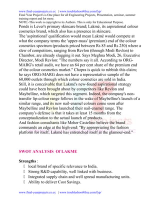 www.final-yearprojects.co.cc | www.troubleshoot4free.com/fyp/
Final Year Project's is One place for all Engineering Projects, Presentation, seminar, summer
training report and lot more.
NOTE:-This work is copyright to its Authors. This is only for Educational Purpose.
Ponds is Lever's primary skincare brand; Lakmé, its aspirational colour
cosmetics brand, which also has a presence in skincare.
The 'aspirational' qualification would mean Lakmé would compete at
what the company terms the 'upper-mass' (premium) end of the colour
cosmetics spectrum (products priced between Rs 85 and Rs 250) where a
slew of competitors, ranging from Revlon (through Modi Revlon) to
Chambor, are already slugging it out. Says Meghna Modi, 26, Executive
Director, Modi Revlon: ''The numbers say it all. According to ORG-
MARG's retail audit, we have an 84 per cent share of the premium end
of the colour cosmetics market.'' Chopra is quick to rubbish this claim;
he says ORG-MARG does not have a representative sample of the
60,000 outlets through which colour cosmetics are sold in India.
Still, it is conceivable that Lakmé's new-found aspirational strategy
could have been brought about by competitors like Revlon and
Maybelline, which targeted this segment. Indeed, the company's non-
transfer lip-colour range follows in the wake of Maybelline's launch of a
similar range, and its new nail-enamel colours come soon after
Maybelline and Revlon launched their nail-enamel range. The
company's defense is that it takes at least 15 months from the
conceptualization to the actual launch of products.
And fashion consultants like Meher Castelino believe the brand
commands an edge at the high-end: ''By appropriating the fashion
platform for itself, Lakmé has entrenched itself at the glamour-end.''



SWOT ANALYSIS Of LAKME

Strengths :
    local brand of specific relevance to India.
    Strong R&D capability, well linked with business.
    Integrated supply chain and well spread manufacturing units.
    Ability to deliver Cost Savings.

www.final-yearprojects.co.cc | www.troubleshoot4free.com/fyp/
 