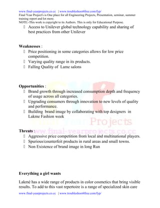www.final-yearprojects.co.cc | www.troubleshoot4free.com/fyp/
Final Year Project's is One place for all Engineering Projects, Presentation, seminar, summer
training report and lot more.
NOTE:-This work is copyright to its Authors. This is only for Educational Purpose.
    Access to Unilever global technology capability and sharing of
     best practices from other Unilever


Weaknesses :
  Price positioning in some categories allows for low price
    competition.
  Varying quality range in its products.
  Falling Quality of Lame salons



Opportunities :
   Brand growth through increased consumption depth and frequency
    of usage across all categories.
   Upgrading consumers through innovation to new levels of quality
    and performance.
   Building brand image by collaborating with top designers in
    Lakme Fashion week


Threats :
   Aggressive price competition from local and multinational players.
   Spurious/counterfeit products in rural areas and small towns.
   Non Existence of brand image in long Run




Everything a girl wants

Lakmé has a wide range of products in color cosmetics that bring visible
results. To add to this vast repertoire is a range of specialized skin care
www.final-yearprojects.co.cc | www.troubleshoot4free.com/fyp/
 