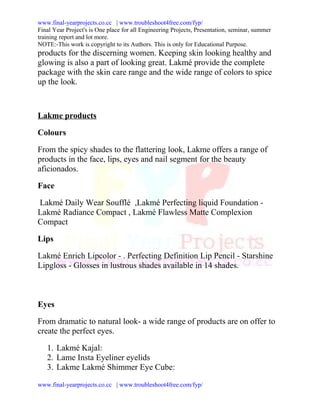www.final-yearprojects.co.cc | www.troubleshoot4free.com/fyp/
Final Year Project's is One place for all Engineering Projects, Presentation, seminar, summer
training report and lot more.
NOTE:-This work is copyright to its Authors. This is only for Educational Purpose.
products for the discerning women. Keeping skin looking healthy and
glowing is also a part of looking great. Lakmé provide the complete
package with the skin care range and the wide range of colors to spice
up the look.



Lakme products

Colours

From the spicy shades to the flattering look, Lakme offers a range of
products in the face, lips, eyes and nail segment for the beauty
aficionados.

Face

Lakmé Daily Wear Soufflé ,Lakmé Perfecting liquid Foundation -
Lakmé Radiance Compact , Lakmé Flawless Matte Complexion
Compact

Lips

Lakmé Enrich Lipcolor - . Perfecting Definition Lip Pencil - Starshine
Lipgloss - Glosses in lustrous shades available in 14 shades.



Eyes

From dramatic to natural look- a wide range of products are on offer to
create the perfect eyes.

   1. Lakmé Kajal:
   2. Lame Insta Eyeliner eyelids
   3. Lakme Lakmé Shimmer Eye Cube:

www.final-yearprojects.co.cc | www.troubleshoot4free.com/fyp/
 