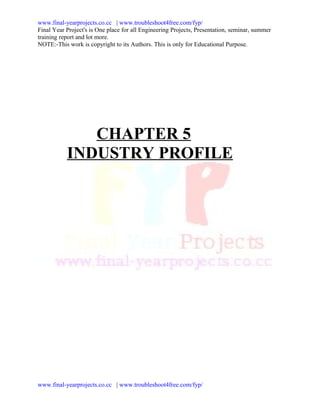 www.final-yearprojects.co.cc | www.troubleshoot4free.com/fyp/
Final Year Project's is One place for all Engineering Projects, Presentation, seminar, summer
training report and lot more.
NOTE:-This work is copyright to its Authors. This is only for Educational Purpose.




              CHAPTER 5
           INDUSTRY PROFILE




www.final-yearprojects.co.cc | www.troubleshoot4free.com/fyp/
 