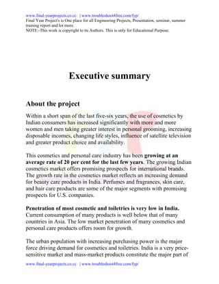 www.final-yearprojects.co.cc | www.troubleshoot4free.com/fyp/
Final Year Project's is One place for all Engineering Projects, Presentation, seminar, summer
training report and lot more.
NOTE:-This work is copyright to its Authors. This is only for Educational Purpose.




                         Executive summary

About the project
Within a short span of the last five-six years, the use of cosmetics by
Indian consumers has increased significantly with more and more
women and men taking greater interest in personal grooming, increasing
disposable incomes, changing life styles, influence of satellite television
and greater product choice and availability.

This cosmetics and personal care industry has been growing at an
average rate of 20 per cent for the last few years. The growing Indian
cosmetics market offers promising prospects for international brands.
The growth rate in the cosmetics market reflects an increasing demand
for beauty care products in India. Perfumes and fragrances, skin care,
and hair care products are some of the major segments with promising
prospects for U.S. companies.

Penetration of most cosmetic and toiletries is very low in India.
Current consumption of many products is well below that of many
countries in Asia. The low market penetration of many cosmetics and
personal care products offers room for growth.

The urban population with increasing purchasing power is the major
force driving demand for cosmetics and toiletries. India is a very price-
sensitive market and mass-market products constitute the major part of
www.final-yearprojects.co.cc | www.troubleshoot4free.com/fyp/
 