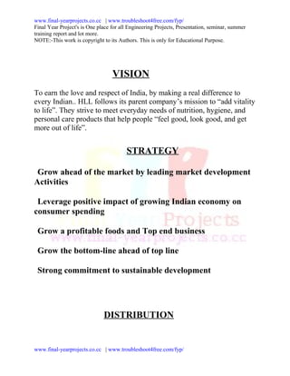 www.final-yearprojects.co.cc | www.troubleshoot4free.com/fyp/
Final Year Project's is One place for all Engineering Projects, Presentation, seminar, summer
training report and lot more.
NOTE:-This work is copyright to its Authors. This is only for Educational Purpose.




                                  VISION
To earn the love and respect of India, by making a real difference to
every Indian.. HLL follows its parent company’s mission to “add vitality
to life”. They strive to meet everyday needs of nutrition, hygiene, and
personal care products that help people “feel good, look good, and get
more out of life”.


                                        STRATEGY

 Grow ahead of the market by leading market development
Activities

 Leverage positive impact of growing Indian economy on
consumer spending

 Grow a profitable foods and Top end business

 Grow the bottom-line ahead of top line

 Strong commitment to sustainable development




                              DISTRIBUTION


www.final-yearprojects.co.cc | www.troubleshoot4free.com/fyp/
 