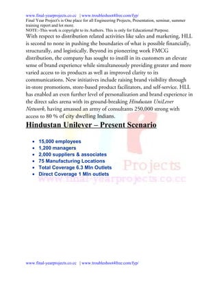 www.final-yearprojects.co.cc | www.troubleshoot4free.com/fyp/
Final Year Project's is One place for all Engineering Projects, Presentation, seminar, summer
training report and lot more.
NOTE:-This work is copyright to its Authors. This is only for Educational Purpose.
With respect to distribution related activities like sales and marketing, HLL
is second to none in pushing the boundaries of what is possible financially,
structurally, and logistically. Beyond its pioneering work FMCG
distribution, the company has sought to instill in its customers an elevate
sense of brand experience while simultaneously providing greater and more
varied access to its products as well as improved clarity to its
communications. New initiatives include raising brand visibility through
in-store promotions, store-based product facilitators, and self-service. HLL
has enabled an even further level of personalization and brand experience in
the direct sales arena with its ground-breaking Hindustan UniLever
Network, having amassed an army of consultants 250,000 strong with
access to 80 % of city dwelling Indians.
Hindustan Unilever – Present Scenario

   •   15,000 employees
   •   1,200 managers
   •   2,000 suppliers & associates
   •   75 Manufacturing Locations
   •   Total Coverage 6.3 Mln Outlets
   •   Direct Coverage 1 Mln outlets




www.final-yearprojects.co.cc | www.troubleshoot4free.com/fyp/
 