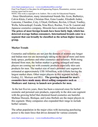 www.final-yearprojects.co.cc | www.troubleshoot4free.com/fyp/
Final Year Project's is One place for all Engineering Projects, Presentation, seminar, summer
training report and lot more.
NOTE:-This work is copyright to its Authors. This is only for Educational Purpose.
. Since liberalization, many international brands like Avon, Burberrys,
Calvin Klein, Cartier, Christian Dior, Estee Lauder, Elizabeth Arden,
Lancome, Chambor, Coty, L'Oreal, Oriflame, Revlon, L'Oreal, Yardley,
Wella, Schwarzkopf, Escada, Nina Ricci, Rochas, Yves St. Laurent and
Japanese cosmetics company, Shiseido have entered the Indian market.
The prices of most foreign brands have been fairly high, which has
deterred average Indian consumers. International brands cater to a
segment that can broadly be classified as the urban higher income
group.


Market Trends

Cosmetics and toiletries are not just the domain of women any longer
and Indian men too are increasingly taking to the use of more and more
body sprays, perfumes and other cosmetics and toiletries. With rising
demand from men, the Indian market is getting enlarged and many
players are coming out with cosmetic products especially skin care
products for men. The market size of men's personal care segment is
estimated at approximately US$ 165million, with Gillette having the
largest market share. Other major players in this segment include
Godrej, J.L. Morison and HLL. The growing demand for men's
cosmetics have made many direct selling companies such as
Modicare and Amway to launch new products for men.

 In the last five/six years, there has been a renewed craze for herbal
cosmetic and personal care products, especially in the skin care segment
with the growing belief that chemical-based cosmetics are harmful.
Shehnaz Hussain, Biotique, and Lotus Herbals are the major players in
this segment. Many companies also expanded their range to include
herbal variants..

The urban population in the major cities with increasing purchasing
power is the main force that drives demand for various cosmetic
www.final-yearprojects.co.cc | www.troubleshoot4free.com/fyp/
 
