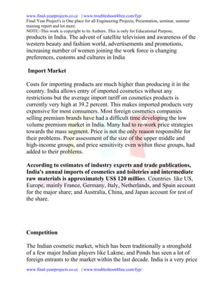 www.final-yearprojects.co.cc | www.troubleshoot4free.com/fyp/
Final Year Project's is One place for all Engineering Projects, Presentation, seminar, summer
training report and lot more.
NOTE:-This work is copyright to its Authors. This is only for Educational Purpose.
products in India. The advent of satellite television and awareness of the
western beauty and fashion world, advertisements and promotions,
increasing number of women joining the work force is changing
preferences, customs and cultures in India

Import Market

Costs for importing products are much higher than producing it in the
country. India allows entry of imported cosmetics without any
restrictions but the average import tariff on cosmetics products is
currently very high at 39.2 percent. This makes imported products very
expensive for most consumers. Most foreign cosmetics companies
selling premium brands have had a difficult time developing the low
volume premium market in India. Many had to re-work price strategies
towards the mass segment. Price is not the only reason responsible for
their problems. Poor assessment of the size of the upper middle and
high-income groups, and price sensitivity even within these groups, had
added to their problems.

According to estimates of industry experts and trade publications,
India's annual imports of cosmetics and toiletries and intermediate
raw materials is approximately US$ 120 million. Countries like US,
Europe, mainly France, Germany, Italy, Netherlands, and Spain account
for the major share; and Australia, China, and Japan account for rest of
the share.




Competition

The Indian cosmetic market, which has been traditionally a stronghold
of a few major Indian players like Lakme, and Ponds has seen a lot of
foreign entrants to the market within the last decade. India is a very price
www.final-yearprojects.co.cc | www.troubleshoot4free.com/fyp/
 