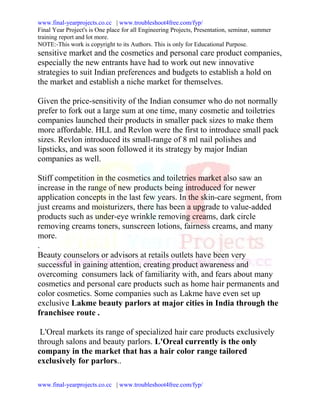 www.final-yearprojects.co.cc | www.troubleshoot4free.com/fyp/
Final Year Project's is One place for all Engineering Projects, Presentation, seminar, summer
training report and lot more.
NOTE:-This work is copyright to its Authors. This is only for Educational Purpose.
sensitive market and the cosmetics and personal care product companies,
especially the new entrants have had to work out new innovative
strategies to suit Indian preferences and budgets to establish a hold on
the market and establish a niche market for themselves.

Given the price-sensitivity of the Indian consumer who do not normally
prefer to fork out a large sum at one time, many cosmetic and toiletries
companies launched their products in smaller pack sizes to make them
more affordable. HLL and Revlon were the first to introduce small pack
sizes. Revlon introduced its small-range of 8 ml nail polishes and
lipsticks, and was soon followed it its strategy by major Indian
companies as well.

Stiff competition in the cosmetics and toiletries market also saw an
increase in the range of new products being introduced for newer
application concepts in the last few years. In the skin-care segment, from
just creams and moisturizers, there has been a upgrade to value-added
products such as under-eye wrinkle removing creams, dark circle
removing creams toners, sunscreen lotions, fairness creams, and many
more.
.
Beauty counselors or advisors at retails outlets have been very
successful in gaining attention, creating product awareness and
overcoming consumers lack of familiarity with, and fears about many
cosmetics and personal care products such as home hair permanents and
color cosmetics. Some companies such as Lakme have even set up
exclusive Lakme beauty parlors at major cities in India through the
franchisee route .

 L'Oreal markets its range of specialized hair care products exclusively
through salons and beauty parlors. L'Oreal currently is the only
company in the market that has a hair color range tailored
exclusively for parlors..

www.final-yearprojects.co.cc | www.troubleshoot4free.com/fyp/
 