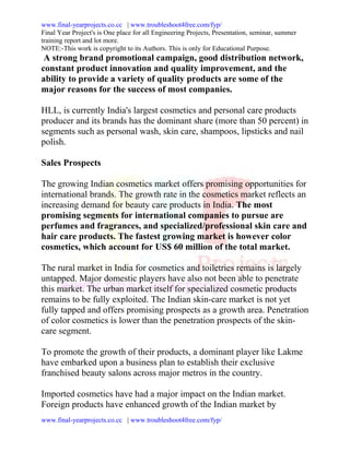 www.final-yearprojects.co.cc | www.troubleshoot4free.com/fyp/
Final Year Project's is One place for all Engineering Projects, Presentation, seminar, summer
training report and lot more.
NOTE:-This work is copyright to its Authors. This is only for Educational Purpose.
 A strong brand promotional campaign, good distribution network,
constant product innovation and quality improvement, and the
ability to provide a variety of quality products are some of the
major reasons for the success of most companies.

HLL, is currently India's largest cosmetics and personal care products
producer and its brands has the dominant share (more than 50 percent) in
segments such as personal wash, skin care, shampoos, lipsticks and nail
polish.

Sales Prospects

The growing Indian cosmetics market offers promising opportunities for
international brands. The growth rate in the cosmetics market reflects an
increasing demand for beauty care products in India. The most
promising segments for international companies to pursue are
perfumes and fragrances, and specialized/professional skin care and
hair care products. The fastest growing market is however color
cosmetics, which account for US$ 60 million of the total market.

The rural market in India for cosmetics and toiletries remains is largely
untapped. Major domestic players have also not been able to penetrate
this market. The urban market itself for specialized cosmetic products
remains to be fully exploited. The Indian skin-care market is not yet
fully tapped and offers promising prospects as a growth area. Penetration
of color cosmetics is lower than the penetration prospects of the skin-
care segment.

To promote the growth of their products, a dominant player like Lakme
have embarked upon a business plan to establish their exclusive
franchised beauty salons across major metros in the country.

Imported cosmetics have had a major impact on the Indian market.
Foreign products have enhanced growth of the Indian market by
www.final-yearprojects.co.cc | www.troubleshoot4free.com/fyp/
 