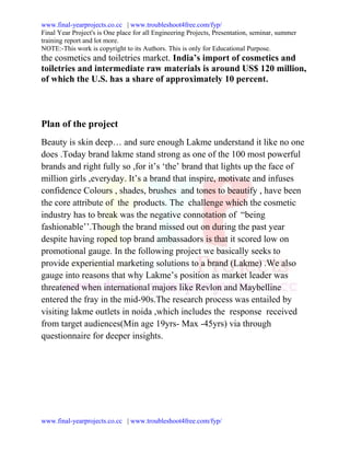 www.final-yearprojects.co.cc | www.troubleshoot4free.com/fyp/
Final Year Project's is One place for all Engineering Projects, Presentation, seminar, summer
training report and lot more.
NOTE:-This work is copyright to its Authors. This is only for Educational Purpose.
the cosmetics and toiletries market. India’s import of cosmetics and
toiletries and intermediate raw materials is around US$ 120 million,
of which the U.S. has a share of approximately 10 percent.



Plan of the project
Beauty is skin deep… and sure enough Lakme understand it like no one
does .Today brand lakme stand strong as one of the 100 most powerful
brands and right fully so ,for it’s ‘the’ brand that lights up the face of
million girls ,everyday. It’s a brand that inspire, motivate and infuses
confidence Colours , shades, brushes and tones to beautify , have been
the core attribute of the products. The challenge which the cosmetic
industry has to break was the negative connotation of “being
fashionable’’.Though the brand missed out on during the past year
despite having roped top brand ambassadors is that it scored low on
promotional gauge. In the following project we basically seeks to
provide experiential marketing solutions to a brand (Lakme) .We also
gauge into reasons that why Lakme’s position as market leader was
threatened when international majors like Revlon and Maybelline
entered the fray in the mid-90s.The research process was entailed by
visiting lakme outlets in noida ,which includes the response received
from target audiences(Min age 19yrs- Max -45yrs) via through
questionnaire for deeper insights.




www.final-yearprojects.co.cc | www.troubleshoot4free.com/fyp/
 