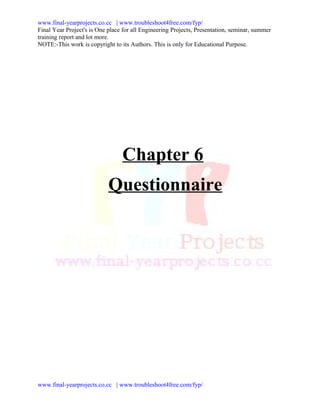 www.final-yearprojects.co.cc | www.troubleshoot4free.com/fyp/
Final Year Project's is One place for all Engineering Projects, Presentation, seminar, summer
training report and lot more.
NOTE:-This work is copyright to its Authors. This is only for Educational Purpose.




                                 Chapter 6
                            Questionnaire




www.final-yearprojects.co.cc | www.troubleshoot4free.com/fyp/
 